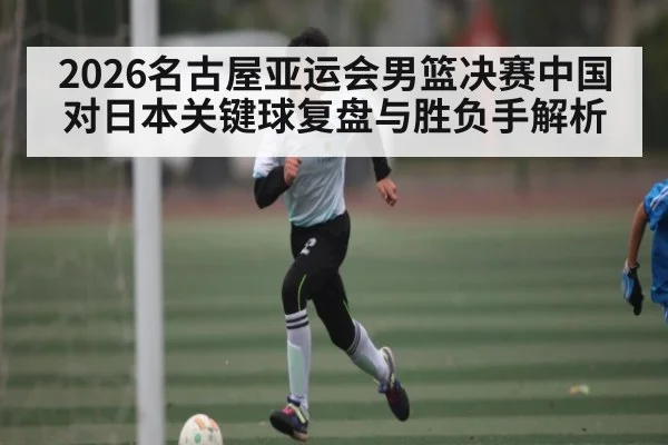 2026名古屋亚运会男篮决赛中国对日本关键球复盘与胜负手解析