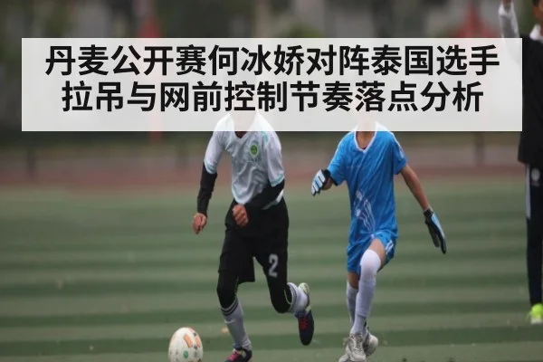 丹麦公开赛何冰娇对阵泰国选手拉吊与网前控制节奏落点分析（kaiyun）